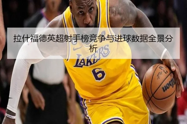 拉什福德英超射手榜竞争与进球数据全景分析